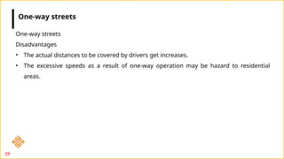 39
One-way streets
Disadvantages
• The actual distances to be covered by drivers get increases.
• The excessive speeds as a result of one-way operation may be hazard to residential
areas.
One-way streets
 