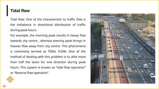 40
Tidal flow: One of the characteristic to traffic flow is
the imbalance in directional distribution of traffic
during peak hours.
For example, the morning peak results in heavy flow
towards city centre , whereas evening peak brings in
heavier flow away from city centre. This phenomena
is commonly termed as TIDAL FLOW. One of the
method of dealing with this problem is to allot more
than half the lanes for one direction during peak
hours. This system is known as “tidal flow operation”
or “Reverse flow operation”
Tidal flow
 