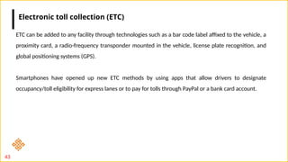 43
ETC can be added to any facility through technologies such as a bar code label affixed to the vehicle, a
proximity card, a radio-frequency transponder mounted in the vehicle, license plate recognition, and
global positioning systems (GPS).
Smartphones have opened up new ETC methods by using apps that allow drivers to designate
occupancy/toll eligibility for express lanes or to pay for tolls through PayPal or a bank card account.
Electronic toll collection (ETC)
 