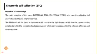 45
Objective of the concept
The main objective of this paper ELECTRONIC TOLL COLLECTION SYSTEM is to ease the collecting toll
and reduce traffic and improve service.
The RFID card will be given to the user which contains the digital code, which has the corresponding
details stored in the centralized database system which can be accessed in the relevant office as and
when required.
Electronic toll collection (ETC)
 