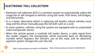 • Electronic toll collection (ETC) is a wireless system to automatically collect the
usage fee or toll charged to vehicles using toll roads, HOV lanes, toll bridges,
and toll tunnels.
• It is a faster alternative which is replacing toll booths, where vehicles must
stop and the driver manually pays the toll with cash or a card.
• In most systems, vehicles using the system are equipped with an automated
radio transponder device.
• When the vehicle passes a roadside toll reader device, a radio signal from
the reader triggers the transponder, which transmits back an identifying
number which registers the vehicle's use of the road, and an electronic
payment system charges the user the toll.
ELECTRONIC TOLL COLLECTION
46
https://www.youtube.com/watch?v=IX0rFjPuNV4
https://www.youtube.com/watch?v=eT0Te0fiYzE
 