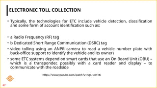 • Typically, the technologies for ETC include vehicle detection, classification
and some form of account identification such as:
• a Radio Frequency (RF) tag
• b Dedicated Short Range Communication (DSRC) tag
• video tolling using an ANPR camera to read a vehicle number plate with
back-office support to identify the vehicle and its owner)
• some ETC systems depend on smart cards that use an On Board Unit (OBU) –
which is a transponder, possibly with a card reader and display – to
communicate with the roadside
ELECTRONIC TOLL COLLECTION
47
https://www.youtube.com/watch?v=NgTJ1IBYTKI
 