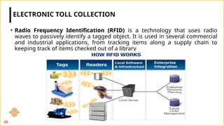 • Radio Frequency Identification (RFID) is a technology that uses radio
waves to passively identify a tagged object. It is used in several commercial
and industrial applications, from tracking items along a supply chain to
keeping track of items checked out of a library
ELECTRONIC TOLL COLLECTION
48
 