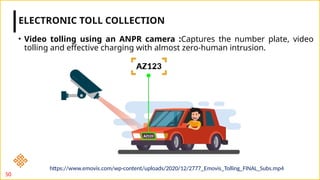 • Video tolling using an ANPR camera :Captures the number plate, video
tolling and effective charging with almost zero-human intrusion.
ELECTRONIC TOLL COLLECTION
50
https://www.emovis.com/wp-content/uploads/2020/12/2777_Emovis_Tolling_FINAL_Subs.mp4
 