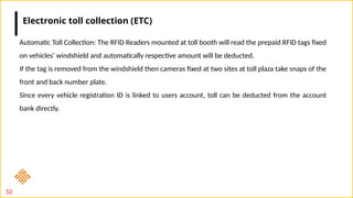52
Automatic Toll Collection: The RFID Readers mounted at toll booth will read the prepaid RFID tags fixed
on vehicles’ windshield and automatically respective amount will be deducted.
If the tag is removed from the windshield then cameras fixed at two sites at toll plaza take snaps of the
front and back number plate.
Since every vehicle registration ID is linked to users account, toll can be deducted from the account
bank directly.
Electronic toll collection (ETC)
 
