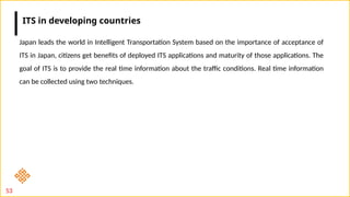 53
Japan leads the world in Intelligent Transportation System based on the importance of acceptance of
ITS in Japan, citizens get benefits of deployed ITS applications and maturity of those applications. The
goal of ITS is to provide the real time information about the traffic conditions. Real time information
can be collected using two techniques.
ITS in developing countries
 