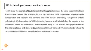 54
South Korea The strength of South Korea in the ITS application makes the world leader in Intelligent
Transportation System. The strengths include the real time traffic information, advanced public
transportation and electronic fare payment. The South Korean’s Expressway Management Systems
collects the traffic information via Vehicle Detection Systems, which is installed on the roadside at 1km
of intervals. Second is Closed Circuit Camera deployed every 2-3 km. and last through probe vehicles.
The data is collected and stored at South Korean’s National Transport Information Center where the
data is disseminated to other users via various communication means.
ITS in developed countries-South Korea
 