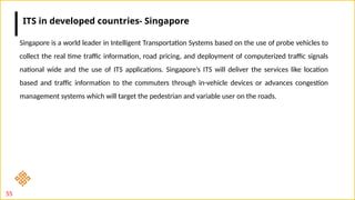 55
Singapore is a world leader in Intelligent Transportation Systems based on the use of probe vehicles to
collect the real time traffic information, road pricing, and deployment of computerized traffic signals
national wide and the use of ITS applications. Singapore’s ITS will deliver the services like location
based and traffic information to the commuters through in-vehicle devices or advances congestion
management systems which will target the pedestrian and variable user on the roads.
ITS in developed countries- Singapore
 