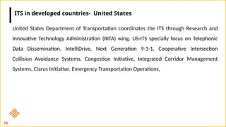 56
United States Department of Transportation coordinates the ITS through Research and
Innovative Technology Administration (RITA) wing. US-ITS specially focus on Telephonic
Data Dissemination, IntelliDrive, Next Generation 9-1-1, Cooperative Intersection
Collision Avoidance Systems, Congestion Initiative, Integrated Corridor Management
Systems, Clarus Initiative, Emergency Transportation Operations,
ITS in developed countries- United States
 