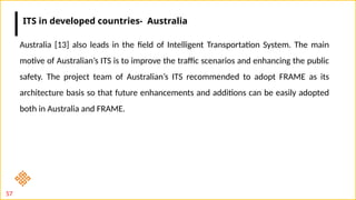57
Australia [13] also leads in the field of Intelligent Transportation System. The main
motive of Australian’s ITS is to improve the traffic scenarios and enhancing the public
safety. The project team of Australian’s ITS recommended to adopt FRAME as its
architecture basis so that future enhancements and additions can be easily adopted
both in Australia and FRAME.
ITS in developed countries- Australia
 