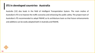 58
Australia [13] also leads in the field of Intelligent Transportation System. The main motive of
Australian’s ITS is to improve the traffic scenarios and enhancing the public safety. The project team of
Australian’s ITS recommended to adopt FRAME as its architecture basis so that future enhancements
and additions can be easily adopted both in Australia and FRAME.
ITS in developed countries- Australia
 