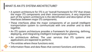 • A system architecture for ITS is an “overall framework for ITS” that shows
the major ITS components and their interconnections. A very important
part of the system architecture is the identification and description of the
interfaces between major ITS components.
• These interfaces allow the major components of an overall intelligent
transportation system to communicate with one another and to work
together.
• An ITS system architecture provides a framework for planning, defining,
deploying, and integrating intelligent transportation systems.
• An architecture defines: The user services that ITS systems and
applications are expected to perform.
• The entities where these functions exist.
• Information flows and data flows that connect functions and entities.
WHAT IS AN ITS SYSTEM ARCHITECTURE?
59
 