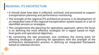 • It should show how data is collected, archived, and processed to support
transportation planning and performance monitoring.
• The strength of the regional ITS architecture process is its development of
an integrated view of the regional transportation system based on a set of
identified services or strategies.
• This complements the planning for operations approach, where the focus
is on defining the most effective strategies for a region based on high-
level goals and operational objectives.
• By connecting the two processes, one combines the strong basis for
selecting strategies in planning for operations with the strength of the
architecture development process in defining an integrated framework
based on selected services.
REGIONAL ITS ARCHITECTURE
61
 