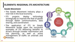 Goods Movement
• The Goods Movement industry plays a
vital role in the local economy.
• ITS projects deploy technology
strategically to improve the flow of goods
through better communications, data
sharing, and coordination.
• The application of ITS to Goods
Movement builds upon the successful
examples of ITS delivering benefits to
drivers through traveler information and
trip planning, as well as active
management of traffic on arterials and
freeways.
ELEMENTS: REGIONAL ITS ARCHITECTURE
64
 