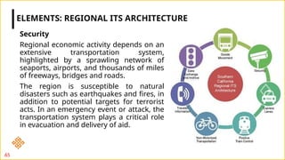 Security
Regional economic activity depends on an
extensive transportation system,
highlighted by a sprawling network of
seaports, airports, and thousands of miles
of freeways, bridges and roads.
The region is susceptible to natural
disasters such as earthquakes and fires, in
addition to potential targets for terrorist
acts. In an emergency event or attack, the
transportation system plays a critical role
in evacuation and delivery of aid.
ELEMENTS: REGIONAL ITS ARCHITECTURE
65
 