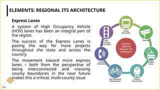 Express Lanes
A system of High Occupancy Vehicle
(HOV) lanes has been an integral part of
the region.
The success of the Express Lanes is
paving the way for more projects
throughout the state and across the
country.
The movement toward more express
lanes – both from the perspective of
being interconnected and crossing
county boundaries in the near future
makes this a critical, multi-county issue
ELEMENTS: REGIONAL ITS ARCHITECTURE
66
 