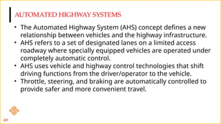 AUTOMATED HIGHWAY SYSTEMS
69
• The Automated Highway System (AHS) concept defines a new
relationship between vehicles and the highway infrastructure.
• AHS refers to a set of designated lanes on a limited access
roadway where specially equipped vehicles are operated under
completely automatic control.
• AHS uses vehicle and highway control technologies that shift
driving functions from the driver/operator to the vehicle.
• Throttle, steering, and braking are automatically controlled to
provide safer and more convenient travel.
 