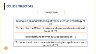 COURSE OBJECTIVES
ITS OBJECTIVES
To develop an understanding of various sensor technology of
ITS
To describe the ITS architecture and user needs in functional
areas of ITS
To understand the various applications of ITS
To understand how to evaluate technologies, applications and
service of ITS
9
 