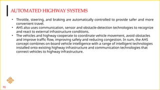 AUTOMATED HIGHWAY SYSTEMS
70
• Throttle, steering, and braking are automatically controlled to provide safer and more
convenient travel.
• AHS also uses communication, sensor and obstacle-detection technologies to recognize
and react to external infrastructure conditions.
• The vehicles and highway cooperate to coordinate vehicle movement, avoid obstacles
and improve traffic flow, improving safety and reducing congestion. In sum, the AHS
concept combines on-board vehicle intelligence with a range of intelligent technologies
installed onto existing highway infrastructure and communication technologies that
connect vehicles to highway infrastructure.
 