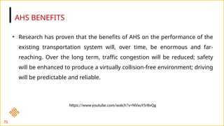 AHS BENEFITS
71
• Research has proven that the benefits of AHS on the performance of the
existing transportation system will, over time, be enormous and far-
reaching. Over the long term, traffic congestion will be reduced; safety
will be enhanced to produce a virtually collision-free environment; driving
will be predictable and reliable.
https://www.youtube.com/watch?v=NVxuY5rBvQg
 