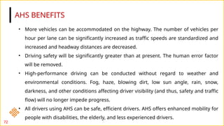 AHS BENEFITS
72
• More vehicles can be accommodated on the highway. The number of vehicles per
hour per lane can be significantly increased as traffic speeds are standardized and
increased and headway distances are decreased.
• Driving safety will be significantly greater than at present. The human error factor
will be removed.
• High-performance driving can be conducted without regard to weather and
environmental conditions. Fog, haze, blowing dirt, low sun angle, rain, snow,
darkness, and other conditions affecting driver visibility (and thus, safety and traffic
flow) will no longer impede progress.
• All drivers using AHS can be safe, efficient drivers. AHS offers enhanced mobility for
people with disabilities, the elderly, and less experienced drivers.
 