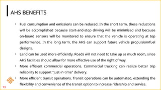 AHS BENEFITS
73
• Fuel consumption and emissions can be reduced. In the short term, these reductions
will be accomplished because start-and-stop driving will be minimized and because
on-board sensors will be monitored to ensure that the vehicle is operating at top
performance. In the long term, the AHS can support future vehicle propulsion/fuel
designs.
• Land can be used more efficiently. Roads will not need to take up as much room, since
AHS facilities should allow for more effective use of the right of way.
• More efficient commercial operations. Commercial trucking can realize better trip
reliability to support "just-in-time" delivery.
• More efficient transit operations. Transit operations can be automated, extending the
flexibility and convenience of the transit option to increase ridership and service.
 