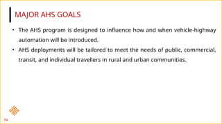 MAJOR AHS GOALS
74
• The AHS program is designed to influence how and when vehicle-highway
automation will be introduced.
• AHS deployments will be tailored to meet the needs of public, commercial,
transit, and individual travellers in rural and urban communities.
 
