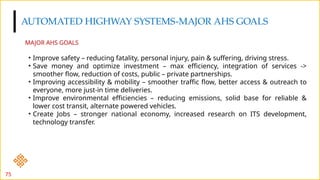 AUTOMATED HIGHWAY SYSTEMS-MAJOR AHS GOALS
75
• Improve safety – reducing fatality, personal injury, pain & suffering, driving stress.
• Save money and optimize investment – max efficiency, integration of services ->
smoother flow, reduction of costs, public – private partnerships.
• Improving accessibility & mobility – smoother traffic flow, better access & outreach to
everyone, more just-in time deliveries.
• Improve environmental efficiencies – reducing emissions, solid base for reliable &
lower cost transit, alternate powered vehicles.
• Create Jobs – stronger national economy, increased research on ITS development,
technology transfer.
MAJOR AHS GOALS
 