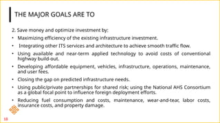 THE MAJOR GOALS ARE TO
2. Save money and optimize investment by:
• Maximizing efficiency of the existing infrastructure investment.
• Integrating other ITS services and architecture to achieve smooth traffic flow.
• Using available and near-term applied technology to avoid costs of conventional
highway build-out.
• Developing affordable equipment, vehicles, infrastructure, operations, maintenance,
and user fees.
• Closing the gap on predicted infrastructure needs.
• Using public/private partnerships for shared risk; using the National AHS Consortium
as a global focal point to influence foreign deployment efforts.
• Reducing fuel consumption and costs, maintenance, wear-and-tear, labor costs,
insurance costs, and property damage.
18
 