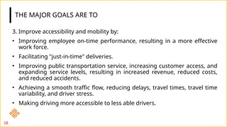 THE MAJOR GOALS ARE TO
3. Improve accessibility and mobility by:
• Improving employee on-time performance, resulting in a more effective
work force.
• Facilitating "just-in-time" deliveries.
• Improving public transportation service, increasing customer access, and
expanding service levels, resulting in increased revenue, reduced costs,
and reduced accidents.
• Achieving a smooth traffic flow, reducing delays, travel times, travel time
variability, and driver stress.
• Making driving more accessible to less able drivers.
18
 