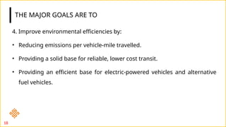 THE MAJOR GOALS ARE TO
4. Improve environmental efficiencies by:
• Reducing emissions per vehicle-mile travelled.
• Providing a solid base for reliable, lower cost transit.
• Providing an efficient base for electric-powered vehicles and alternative
fuel vehicles.
18
 