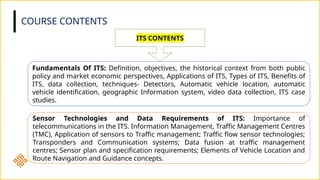 COURSE CONTENTS
ITS CONTENTS
Fundamentals Of ITS: Definition, objectives, the historical context from both public
policy and market economic perspectives, Applications of ITS, Types of ITS, Benefits of
ITS, data collection, techniques- Detectors, Automatic vehicle location, automatic
vehicle identification, geographic Information system, video data collection, ITS case
studies.
Sensor Technologies and Data Requirements of ITS: Importance of
telecommunications in the ITS. Information Management, Traffic Management Centres
(TMC), Application of sensors to Traffic management; Traffic flow sensor technologies;
Transponders and Communication systems; Data fusion at traffic management
centres; Sensor plan and specification requirements; Elements of Vehicle Location and
Route Navigation and Guidance concepts.
 