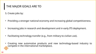 THE MAJOR GOALS ARE TO
5. Create jobs by:
• Providing a stronger national economy and increasing global competitiveness.
• Increasing jobs in research and development and in early ITS deployment.
• Facilitating technology transfer (e.g., from military to civilian use).
• Creating new automotive products and new technology-based industry to
compete in the international marketplace.
80
 