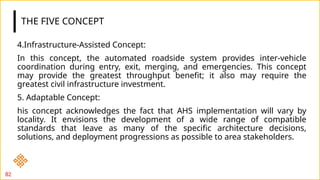 THE FIVE CONCEPT
4.Infrastructure-Assisted Concept:
In this concept, the automated roadside system provides inter-vehicle
coordination during entry, exit, merging, and emergencies. This concept
may provide the greatest throughput benefit; it also may require the
greatest civil infrastructure investment.
5. Adaptable Concept:
his concept acknowledges the fact that AHS implementation will vary by
locality. It envisions the development of a wide range of compatible
standards that leave as many of the specific architecture decisions,
solutions, and deployment progressions as possible to area stakeholders.
82
 