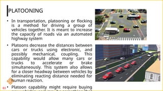 PLATOONING
83
• In transportation, platooning or flocking
is a method for driving a group of
vehicles together. It is meant to increase
the capacity of roads via an automated
highway system
• Platoons decrease the distances between
cars or trucks using electronic, and
possibly mechanical, coupling. This
capability would allow many cars or
trucks to accelerate or brake
simultaneously. This system also allows
for a closer headway between vehicles by
eliminating reacting distance needed for
human reaction.
• Platoon capability might require buying
 