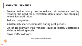 POTENTIAL BENEFITS
• Greater fuel economy due to reduced air resistance and by
reducing the need for acceleration, deceleration, and stopping
to maintain traffic flow.
• Reduced congestion.
• Substantially shorter commutes during peak periods.
• On longer highway trips, vehicles could be mostly unattended
whilst in following mode.
• Fewer traffic collisions.
84
https://youtu.be/2-WoV8nKQUE
 