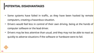 POTENTIAL DISADVANTAGES
85
• Some systems have failed in traffic, as they have been hacked by remote
computers, creating a hazardous situation.
• Drivers would feel less in control of their own driving, being at the hands of
computer software or the lead driver.
• Drivers may be less attentive than usual, and they may not be able to react as
quickly to adverse situations if the software or hardware were to fail.
 