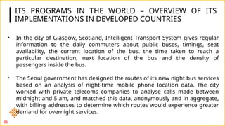 ITS PROGRAMS IN THE WORLD – OVERVIEW OF ITS
IMPLEMENTATIONS IN DEVELOPED COUNTRIES
86
• In the city of Glasgow, Scotland, Intelligent Transport System gives regular
information to the daily commuters about public buses, timings, seat
availability, the current location of the bus, the time taken to reach a
particular destination, next location of the bus and the density of
passengers inside the bus.
• The Seoul government has designed the routes of its new night bus services
based on an analysis of night-time mobile phone location data. The city
worked with private telecoms companies to analyse calls made between
midnight and 5 am, and matched this data, anonymously and in aggregate,
with billing addresses to determine which routes would experience greater
demand for overnight services.
 