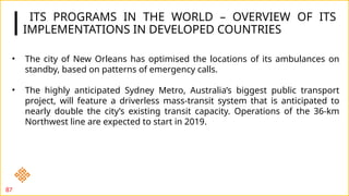 ITS PROGRAMS IN THE WORLD – OVERVIEW OF ITS
IMPLEMENTATIONS IN DEVELOPED COUNTRIES
87
• The city of New Orleans has optimised the locations of its ambulances on
standby, based on patterns of emergency calls.
• The highly anticipated Sydney Metro, Australia’s biggest public transport
project, will feature a driverless mass-transit system that is anticipated to
nearly double the city’s existing transit capacity. Operations of the 36-km
Northwest line are expected to start in 2019.
 