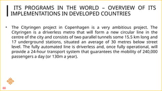 ITS PROGRAMS IN THE WORLD – OVERVIEW OF ITS
IMPLEMENTATIONS IN DEVELOPED COUNTRIES
88
• The Cityringen project in Copenhagen is a very ambitious project. The
Cityringen is a driverless metro that will form a new circular line in the
centre of the city and consists of two parallel tunnels some 15.5 km long and
17 underground stations, situated an average of 30 metres below street
level. The fully automated line is driverless and, once fully operational, will
provide a 24-hour transport system that guarantees the mobility of 240,000
passengers a day (or 130m a year).
 