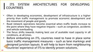 ITS SYSTEM ARCHITECTURES FOR DEVELOPING
COUNTRIES
89
• Often in developing economies, development of infrastructure is a higher
priority than traffic management to promote economic development and
the movement of people and goods.
• Road network operations become essential when traffic levels increase to
the point where they have negative impacts – such as congestion, accidents
and vehicle overloading.
• The focus shifts towards making best use of available road capacity in all
conditions, at all times.
• Before embarking on ITS, countries need to have in place some
basic traffic management measures – such as lane markings and
designed junction layouts. It will help to learn from neighbouring
countries’ experience of ITS to identify proven solutions.
 