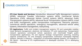 COURSE CONTENTS
ITS CONTENTS
ITS User Needs and Services: Introduction, Advanced Traffic Management systems
(ATMS), Advanced Traveller Information systems (ATIS), Commercial Vehicle
Operations (CVO), Advanced Vehicle Control systems (AVCS), Advanced Public
Transportation systems (APTS), Advanced Rural Transportation systems (ARTS), travel
and traffic management, public transportation management, Electronic payment,
commercial vehicle operations, emergency management, advanced vehicle safety
systems, information management, road pricing
ITS Applications: Traffic and incident management systems; ITS and sustainable mobility,
travel demand management, electronic toll collection, ITS and road-pricing.; Transportation
network operations; commercial vehicle operations and intermodal freight; public
transportation applications; ITS and regional strategic transportation planning, including
regional architectures: ITS and changing transportation institutions Automated Highway
Systems- Vehicles in Platoons – Integration of Automated Highway Systems. ITS Programs in
the World – Overview of ITS implementations in developed countries, ITS in developing
countries
11
 