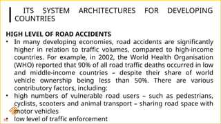 ITS SYSTEM ARCHITECTURES FOR DEVELOPING
COUNTRIES
91
HIGH LEVEL OF ROAD ACCIDENTS
• In many developing economies, road accidents are significantly
higher in relation to traffic volumes, compared to high-income
countries. For example, in 2002, the World Health Organisation
(WHO) reported that 90% of all road traffic deaths occurred in low
and middle-income countries – despite their share of world
vehicle ownership being less than 50%. There are various
contributory factors, including:
• high numbers of vulnerable road users – such as pedestrians,
cyclists, scooters and animal transport – sharing road space with
motor vehicles
• low level of traffic enforcement
 