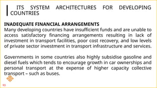 ITS SYSTEM ARCHITECTURES FOR DEVELOPING
COUNTRIES
93
INADEQUATE FINANCIAL ARRANGEMENTS
Many developing countries have insufficient funds and are unable to
access satisfactory financing arrangements resulting in lack of
investment in transport facilities, poor cost recovery, and low levels
of private sector investment in transport infrastructure and services.
Governments in some countries also highly subsidise gasoline and
diesel fuels which tends to encourage growth in car ownerships and
personal transport at the expense of higher capacity collective
transport – such as buses.
 
