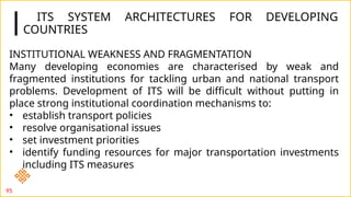ITS SYSTEM ARCHITECTURES FOR DEVELOPING
COUNTRIES
95
INSTITUTIONAL WEAKNESS AND FRAGMENTATION
Many developing economies are characterised by weak and
fragmented institutions for tackling urban and national transport
problems. Development of ITS will be difficult without putting in
place strong institutional coordination mechanisms to:
• establish transport policies
• resolve organisational issues
• set investment priorities
• identify funding resources for major transportation investments
including ITS measures
 