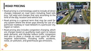 • Road pricing is a terminology used to include all direct
charges imposed on road users including fixed tolls
(e.g., toll way) and charges that vary according to the
time of the day, location and vehicle size
• Road pricing is a general term that may be used for
any system where the driver pays directly for use of a
particular roadway or road network in a particular city,
region or nation.
• Road pricing also includes congestion charging, which
are charges levied on qualifying road users to reduce
peak demand, and thereby reduce traffic congestion
and also to place a charge on road users for other
negative externalities, including traffic accidents,
noise, air pollution, and greenhouse gas emissions.
ROAD PRICING
96
 
