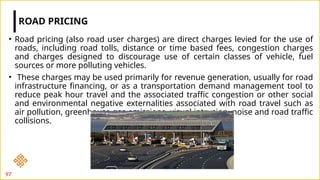 • Road pricing (also road user charges) are direct charges levied for the use of
roads, including road tolls, distance or time based fees, congestion charges
and charges designed to discourage use of certain classes of vehicle, fuel
sources or more polluting vehicles.
• These charges may be used primarily for revenue generation, usually for road
infrastructure financing, or as a transportation demand management tool to
reduce peak hour travel and the associated traffic congestion or other social
and environmental negative externalities associated with road travel such as
air pollution, greenhouse gas emissions, visual intrusion, noise and road traffic
collisions.
ROAD PRICING
97
 