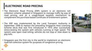 • The Electronic Road Pricing (ERP) system is an electronic toll
collection scheme adopted in Singapore to manage traffic by way of
road pricing, and as a usage-based taxation mechanism to
complement the purchase-based Certificate of Entitlement system.
• The ERP was implemented by the Land Transport Authority in
September 1998 to replace the preceding Singapore Area Licensing
Scheme (ALS) that was first introduced in 1975 after successfully
stress-testing the system with vehicles running at high speed. The
system uses open road tolling; vehicles do not stop or slow down to
pay tolls.
• Singapore was the first city in the world to implement an electronic
road toll collection system for purposes of congestion pricing.
ELECTRONIC ROAD PRICING
98
 