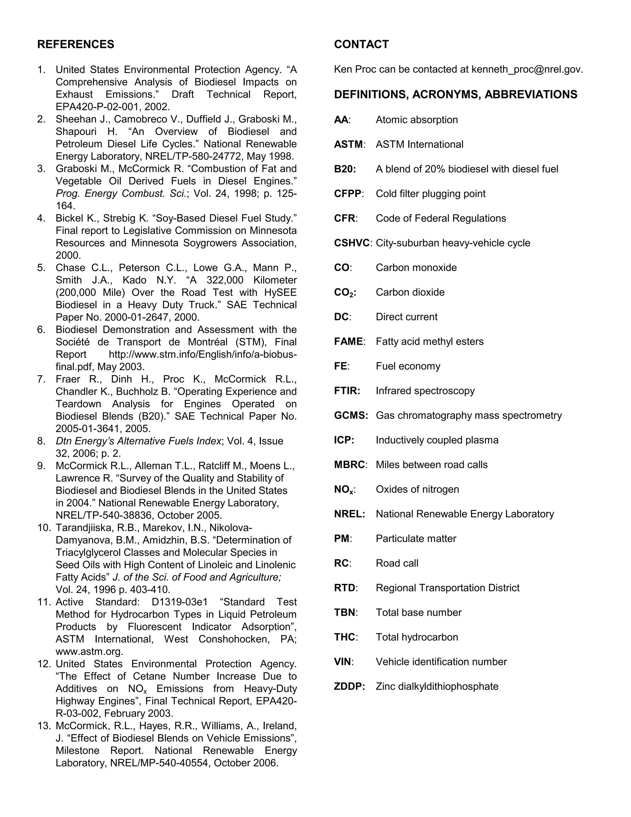 REFERENCES                                                    CONTACT

1. United States Environmental Protection Agency. “A          Ken Proc can be contacted at kenneth_proc@nrel.gov.
    Comprehensive Analysis of Biodiesel Impacts on
    Exhaust Emissions.” Draft Technical Report,               DEFINITIONS, ACRONYMS, ABBREVIATIONS
    EPA420-P-02-001, 2002.
2. Sheehan J., Camobreco V., Duffield J., Graboski M.,        AA:     Atomic absorption
    Shapouri H. “An Overview of Biodiesel and
    Petroleum Diesel Life Cycles.” National Renewable         ASTM: ASTM International
    Energy Laboratory, NREL/TP-580-24772, May 1998.
3. Graboski M., McCormick R. “Combustion of Fat and           B20:    A blend of 20% biodiesel with diesel fuel
    Vegetable Oil Derived Fuels in Diesel Engines.”
    Prog. Energy Combust. Sci.; Vol. 24, 1998; p. 125-        CFPP:   Cold filter plugging point
    164.
4. Bickel K., Strebig K. “Soy-Based Diesel Fuel Study.”       CFR:    Code of Federal Regulations
    Final report to Legislative Commission on Minnesota
    Resources and Minnesota Soygrowers Association,           CSHVC: City-suburban heavy-vehicle cycle
    2000.
5. Chase C.L., Peterson C.L., Lowe G.A., Mann P.,             CO:     Carbon monoxide
    Smith J.A., Kado N.Y. “A 322,000 Kilometer
    (200,000 Mile) Over the Road Test with HySEE              CO2:    Carbon dioxide
    Biodiesel in a Heavy Duty Truck.” SAE Technical
    Paper No. 2000-01-2647, 2000.                             DC:     Direct current
6. Biodiesel Demonstration and Assessment with the
    Société de Transport de Montréal (STM), Final             FAME: Fatty acid methyl esters
    Report       http://www.stm.info/English/info/a-biobus-
    final.pdf, May 2003.                                      FE:     Fuel economy
7. Fraer R., Dinh H., Proc K., McCormick R.L.,
    Chandler K., Buchholz B. “Operating Experience and        FTIR:   Infrared spectroscopy
    Teardown Analysis for Engines Operated on
    Biodiesel Blends (B20).” SAE Technical Paper No.          GCMS: Gas chromatography mass spectrometry
    2005-01-3641, 2005.
8. Dtn Energy’s Alternative Fuels Index; Vol. 4, Issue        ICP:    Inductively coupled plasma
    32, 2006; p. 2.
9. McCormick R.L., Alleman T.L., Ratcliff M., Moens L.,       MBRC: Miles between road calls
    Lawrence R. “Survey of the Quality and Stability of
    Biodiesel and Biodiesel Blends in the United States       NOx:    Oxides of nitrogen
    in 2004.” National Renewable Energy Laboratory,
    NREL/TP-540-38836, October 2005.                          NREL:   National Renewable Energy Laboratory
10. Tarandjiiska, R.B., Marekov, I.N., Nikolova-
    Damyanova, B.M., Amidzhin, B.S. “Determination of         PM:     Particulate matter
    Triacylglycerol Classes and Molecular Species in
    Seed Oils with High Content of Linoleic and Linolenic     RC:     Road call
    Fatty Acids” J. of the Sci. of Food and Agriculture;
    Vol. 24, 1996 p. 403-410.                                 RTD:    Regional Transportation District
11. Active Standard: D1319-03e1 “Standard Test
    Method for Hydrocarbon Types in Liquid Petroleum          TBN:    Total base number
    Products by Fluorescent Indicator Adsorption”,
    ASTM International, West Conshohocken, PA;                THC:    Total hydrocarbon
    www.astm.org.
12. United States Environmental Protection Agency.            VIN:    Vehicle identification number
    “The Effect of Cetane Number Increase Due to
    Additives on NOx Emissions from Heavy-Duty                ZDDP:   Zinc dialkyldithiophosphate
    Highway Engines”, Final Technical Report, EPA420-
    R-03-002, February 2003.
13. McCormick, R.L., Hayes, R.R., Williams, A., Ireland,
    J. “Effect of Biodiesel Blends on Vehicle Emissions”,
    Milestone Report. National Renewable Energy
    Laboratory, NREL/MP-540-40554, October 2006.
 