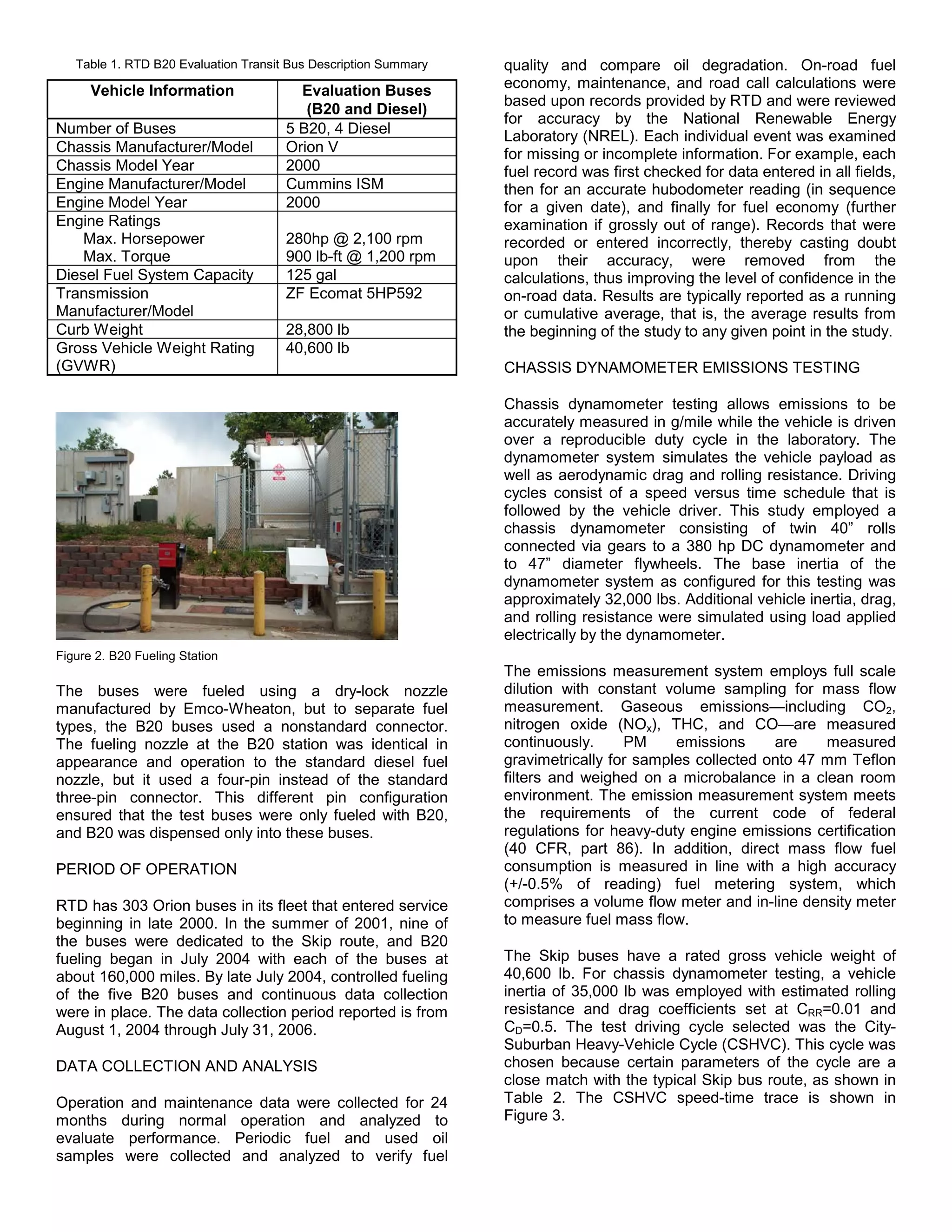 Table 1. RTD B20 Evaluation Transit Bus Description Summary   quality and compare oil degradation. On-road fuel
      Vehicle Information               Evaluation Buses         economy, maintenance, and road call calculations were
                                                                 based upon records provided by RTD and were reviewed
                                         (B20 and Diesel)
                                                                 for accuracy by the National Renewable Energy
Number of Buses                       5 B20, 4 Diesel            Laboratory (NREL). Each individual event was examined
Chassis Manufacturer/Model            Orion V                    for missing or incomplete information. For example, each
Chassis Model Year                    2000                       fuel record was first checked for data entered in all fields,
Engine Manufacturer/Model             Cummins ISM                then for an accurate hubodometer reading (in sequence
Engine Model Year                     2000                       for a given date), and finally for fuel economy (further
Engine Ratings                                                   examination if grossly out of range). Records that were
    Max. Horsepower                   280hp @ 2,100 rpm          recorded or entered incorrectly, thereby casting doubt
    Max. Torque                       900 lb-ft @ 1,200 rpm      upon their accuracy, were removed from the
Diesel Fuel System Capacity           125 gal                    calculations, thus improving the level of confidence in the
Transmission                          ZF Ecomat 5HP592           on-road data. Results are typically reported as a running
Manufacturer/Model                                               or cumulative average, that is, the average results from
Curb Weight                           28,800 lb                  the beginning of the study to any given point in the study.
Gross Vehicle Weight Rating           40,600 lb
(GVWR)                                                           CHASSIS DYNAMOMETER EMISSIONS TESTING

                                                                 Chassis dynamometer testing allows emissions to be
                                                                 accurately measured in g/mile while the vehicle is driven
                                                                 over a reproducible duty cycle in the laboratory. The
                                                                 dynamometer system simulates the vehicle payload as
                                                                 well as aerodynamic drag and rolling resistance. Driving
                                                                 cycles consist of a speed versus time schedule that is
                                                                 followed by the vehicle driver. This study employed a
                                                                 chassis dynamometer consisting of twin 40” rolls
                                                                 connected via gears to a 380 hp DC dynamometer and
                                                                 to 47” diameter flywheels. The base inertia of the
                                                                 dynamometer system as configured for this testing was
                                                                 approximately 32,000 lbs. Additional vehicle inertia, drag,
                                                                 and rolling resistance were simulated using load applied
                                                                 electrically by the dynamometer.
Figure 2. B20 Fueling Station
                                                                 The emissions measurement system employs full scale
The buses were fueled using a dry-lock nozzle                    dilution with constant volume sampling for mass flow
manufactured by Emco-Wheaton, but to separate fuel               measurement. Gaseous emissions—including CO2,
types, the B20 buses used a nonstandard connector.               nitrogen oxide (NOx), THC, and CO—are measured
The fueling nozzle at the B20 station was identical in           continuously.     PM     emissions     are    measured
appearance and operation to the standard diesel fuel             gravimetrically for samples collected onto 47 mm Teflon
nozzle, but it used a four-pin instead of the standard           filters and weighed on a microbalance in a clean room
three-pin connector. This different pin configuration            environment. The emission measurement system meets
ensured that the test buses were only fueled with B20,           the requirements of the current code of federal
and B20 was dispensed only into these buses.                     regulations for heavy-duty engine emissions certification
                                                                 (40 CFR, part 86). In addition, direct mass flow fuel
PERIOD OF OPERATION                                              consumption is measured in line with a high accuracy
                                                                 (+/-0.5% of reading) fuel metering system, which
RTD has 303 Orion buses in its fleet that entered service        comprises a volume flow meter and in-line density meter
beginning in late 2000. In the summer of 2001, nine of           to measure fuel mass flow.
the buses were dedicated to the Skip route, and B20
fueling began in July 2004 with each of the buses at             The Skip buses have a rated gross vehicle weight of
about 160,000 miles. By late July 2004, controlled fueling       40,600 lb. For chassis dynamometer testing, a vehicle
of the five B20 buses and continuous data collection             inertia of 35,000 lb was employed with estimated rolling
were in place. The data collection period reported is from       resistance and drag coefficients set at CRR=0.01 and
August 1, 2004 through July 31, 2006.                            CD=0.5. The test driving cycle selected was the City-
                                                                 Suburban Heavy-Vehicle Cycle (CSHVC). This cycle was
DATA COLLECTION AND ANALYSIS                                     chosen because certain parameters of the cycle are a
                                                                 close match with the typical Skip bus route, as shown in
Operation and maintenance data were collected for 24             Table 2. The CSHVC speed-time trace is shown in
months during normal operation and analyzed to                   Figure 3.
evaluate performance. Periodic fuel and used oil
samples were collected and analyzed to verify fuel
 